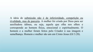 A ideia de submissão não é de inferioridade, competição ou
rivalidade, mas de parceria. A mulher foi criada por Deus para ser
auxiliadora idônea, ou seja, aquela que olha nos olhos e
corresponde ao homem física, emocional e espiritualmente. O
homem e a mulher foram feitos pelo Criador à sua imagem e
semelhança. Homem e mulher são um em Cristo Jesus (Gl 3.28).
 