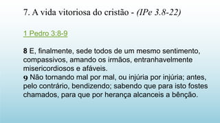 1 Pedro 3:8-9
8 E, finalmente, sede todos de um mesmo sentimento,
compassivos, amando os irmãos, entranhavelmente
misericordiosos e afáveis.
9 Não tornando mal por mal, ou injúria por injúria; antes,
pelo contrário, bendizendo; sabendo que para isto fostes
chamados, para que por herança alcanceis a bênção.
7. A vida vitoriosa do cristão - (IPe 3.8-22)
 