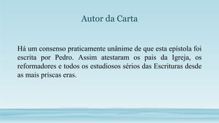 Autor da Carta
Há um consenso praticamente unânime de que esta epístola foi
escrita por Pedro. Assim atestaram os pais da Igreja, os
reformadores e todos os estudiosos sérios das Escrituras desde
as mais priscas eras.
 
