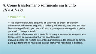 1 Pedro 4:11-13
11 Se alguém falar, fale segundo as palavras de Deus; se alguém
administrar, administre segundo o poder que Deus dá; para que em tudo
Deus seja glorificado por Jesus Cristo, a quem pertence a glória e poder
para todo o sempre. Amém.
12 Amados, não estranheis a ardente prova que vem sobre vós para vos
tentar, como se coisa estranha vos acontecesse;
13 Mas alegrai-vos no fato de serdes participantes das aflições de Cristo,
para que também na revelação da sua glória vos regozijeis e alegreis.
8. Como transformar o sofrimento em triunfo
(IPe 4.1-19)
 