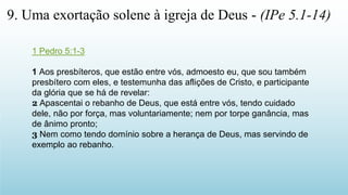 1 Pedro 5:1-3
1 Aos presbíteros, que estão entre vós, admoesto eu, que sou também
presbítero com eles, e testemunha das aflições de Cristo, e participante
da glória que se há de revelar:
2 Apascentai o rebanho de Deus, que está entre vós, tendo cuidado
dele, não por força, mas voluntariamente; nem por torpe ganância, mas
de ânimo pronto;
3 Nem como tendo domínio sobre a herança de Deus, mas servindo de
exemplo ao rebanho.
9. Uma exortação solene à igreja de Deus - (IPe 5.1-14)
 