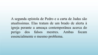 A segunda epístola de Pedro e a carta de Judas são
atualíssimas. Elas tratam de um brado de alerta à
igreja perante a ameaça contemporânea acerca do
perigo dos falsos mestres. Ambas focam
essencialmente o mesmo problema.
 
