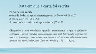 Data em que a carta foi escrita
Chegamos a essa conclusão quando examinamos o que o apóstolo
escreveu: Também considero justo, enquanto estou neste tabernáculo, despertar-vos
com essas lembranças, certo de que estou prestes a deixar o meu tabernáculo, como
efetivam ente nosso Senhor Jesus Cristo m e revelou ( 1 Pe - 1.13,14).
Perto de sua morte.
morte de Pedro na época da perseguição de Nero (64-68 d .C)
A morte de Nero (68 d . C)
A carta pode ter sido escrita por volta de (67 d .C)
 