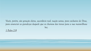 Vocês, porém, são geração eleita, sacerdócio real, nação santa, povo exclusivo de Deus,
para anunciar as grandezas daquele que os chamou das trevas para a sua maravilhosa
luz.
1 Pedro 2:9
 