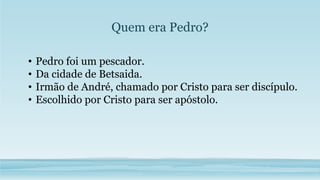 Quem era Pedro?
• Pedro foi um pescador.
• Da cidade de Betsaida.
• Irmão de André, chamado por Cristo para ser discípulo.
• Escolhido por Cristo para ser apóstolo.
 
