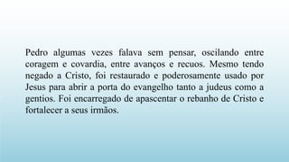 Pedro algumas vezes falava sem pensar, oscilando entre
coragem e covardia, entre avanços e recuos. Mesmo tendo
negado a Cristo, foi restaurado e poderosamente usado por
Jesus para abrir a porta do evangelho tanto a judeus como a
gentios. Foi encarregado de apascentar o rebanho de Cristo e
fortalecer a seus irmãos.
 