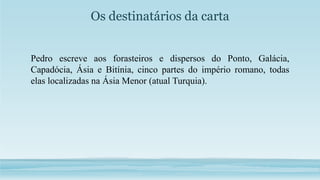 Os destinatários da carta
Pedro escreve aos forasteiros e dispersos do Ponto, Galácia,
Capadócia, Ásia e Bitínia, cinco partes do império romano, todas
elas localizadas na Ásia Menor (atual Turquia).
 