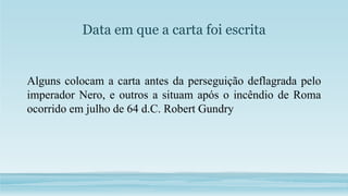 Data em que a carta foi escrita
Alguns colocam a carta antes da perseguição deflagrada pelo
imperador Nero, e outros a situam após o incêndio de Roma
ocorrido em julho de 64 d.C. Robert Gundry
 