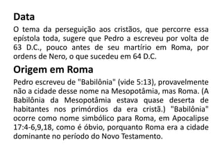 Data
O tema da perseguição aos cristãos, que percorre essa
epístola toda, sugere que Pedro a escreveu por volta de
63 D.C., pouco antes de seu martírio em Roma, por
ordens de Nero, o que sucedeu em 64 D.C.
Origem em Roma
Pedro escreveu de "Babilônia" (vide 5:13), provavelmente
não a cidade desse nome na Mesopotâmia, mas Roma. (A
Babilônia da Mesopotâmia estava quase deserta de
habitantes nos primórdios da era cristã.) "Babilônia"
ocorre como nome simbólico para Roma, em Apocalipse
17:4-6,9,18, como é óbvio, porquanto Roma era a cidade
dominante no período do Novo Testamento.
 