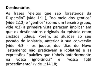 Destinatários
As frases “eleitos que são forasteiros da
Dispersão” (vide 1:1 ), "no meio dos gentios"
(vide 2:12) e "gentios" (como um terceiro grupo,
vide 4:3) à primeira vista parecem implicar em
que os destinatários originais da epístola eram
cristãos judeus. Porém, as alusões ao seu
pecado de idolatria, anterior à sua conversão
(vide 4:3 - os judeus dos dias do Novo
Testamento não praticavam a idolatria) e as
expressões "paixões que tínheis anteriormente
na vossa ignorância" e "vosso fútil
procedimento" (vide 1:14,18;
 