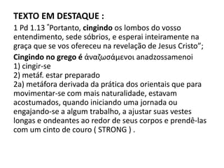 TEXTO EM DESTAQUE :
1 Pd 1.13 “Portanto, cingindo os lombos do vosso
entendimento, sede sóbrios, e esperai inteiramente na
graça que se vos ofereceu na revelação de Jesus Cristo”;
Cingindo no grego é ἀναζωςάμενοι anadzossamenoi
1) cingir-se
2) metáf. estar preparado
2a) metáfora derivada da prática dos orientais que para
movimentar-se com mais naturalidade, estavam
acostumados, quando iniciando uma jornada ou
engajando-se a algum trabalho, a ajustar suas vestes
longas e ondeantes ao redor de seus corpos e prendê-las
com um cinto de couro ( STRONG ) .
 