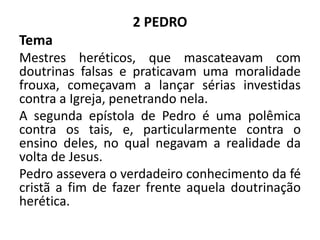 2 PEDRO
Tema
Mestres heréticos, que mascateavam com
doutrinas falsas e praticavam uma moralidade
frouxa, começavam a lançar sérias investidas
contra a Igreja, penetrando nela.
A segunda epístola de Pedro é uma polêmica
contra os tais, e, particularmente contra o
ensino deles, no qual negavam a realidade da
volta de Jesus.
Pedro assevera o verdadeiro conhecimento da fé
cristã a fim de fazer frente aquela doutrinação
herética.
 