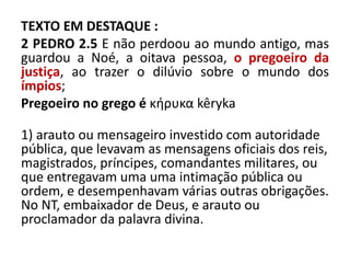 TEXTO EM DESTAQUE :
2 PEDRO 2.5 E não perdoou ao mundo antigo, mas
guardou a Noé, a oitava pessoa, o pregoeiro da
justiça, ao trazer o dilúvio sobre o mundo dos
ímpios;
Pregoeiro no grego é κήρυκα kêryka
1) arauto ou mensageiro investido com autoridade
pública, que levavam as mensagens oficiais dos reis,
magistrados, príncipes, comandantes militares, ou
que entregavam uma uma intimação pública ou
ordem, e desempenhavam várias outras obrigações.
No NT, embaixador de Deus, e arauto ou
proclamador da palavra divina.
 