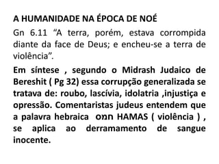 A HUMANIDADE NA ÉPOCA DE NOÉ
Gn 6.11 “A terra, porém, estava corrompida
diante da face de Deus; e encheu-se a terra de
violência”.
Em síntese , segundo o Midrash Judaico de
Bereshit ( Pg 32) essa corrupção generalizada se
tratava de: roubo, lascívia, idolatria ,injustiça e
opressão. Comentaristas judeus entendem que
a palavra hebraica ​ ‫חמס‬ HAMAS ( violência ) ,
se aplica ao derramamento de sangue
inocente.
 