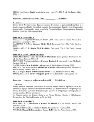 TELES, Ney Moura. Direito penal: parte geral – arts. 1º a 120. 2. ed. São Paulo: Atlas,
2006. v. I.

DISCIPLINA: DIREITO CIVIL I (TEORIA GERAL) __________     C/H: 080 H/A

I – EMENTA
Direito Civil: Noções básicas. Pessoas: sujeitos de direitos. A personalidade jurídica e os
direitos da personalidade. Capacidade e estado. Pessoas naturais. Registro civil. Capacidade e
incapacidade. Emancipação. Morte e ausência. Pessoas jurídicas. Desconsideração da pessoa
jurídica. Domicílio. Objetos de direitos.


BIBLIOGRAFIA BÁSICA
FARIAS, C. C. de.; ROSENVALD, N. Direito Civil: Teoria Geral do Direito Privado. Rio
de Janeiro: Lúmen Júris, 2008.
GAGLIANO, P. S. Novo Curso de Direito Civil: Parte geral.Vol. I. São Paulo: Saraiva,
2008.
GONÇALVES, C. R. Direito Civil Brasileiro: Parte geral. Vol. I. São Paulo: Saraiva
2008.

BIBLIOGRAFIA COMPLEMENTAR:
DINIZ, Maria Helena. Curso de direito civil brasileiro: teoria geral do direito civil. 20.
ed. São Paulo: Saraiva, 2008. v. I.
MONTEIRO, Washington de Barros. Curso de direito civil: parte geral. 39. ed. São Paulo:
Saraiva, 2008. v. I.
NADER, Paulo. Curso de direito civil: parte geral. Rio de Janeiro: Forense, 2008.
PEREIRA, Caio Mário da Silva. Instituições de direito civil: teoria geral do direito civil.
Rio de Janeiro: Forense, 2004. v. I.
REALE, Miguel. Lições preliminares de direito. 27. ed. São Paulo: saraiva, 2005.
RODRIGUES, Sílvio. Direito civil: parte geral. 34. ed. São Paulo: Saraiva, 2008. v.I.


DISCIPLINA:   INTRODUÇÃO AO ESTUDO DO DIREITO II ____C/H: 040 H/A

 I – EMENTA
Norma Jurídica: Estrutura, classificação e validade. Norma Jurídica: Aplicação da lei no
tempo e no espaço. Teoria do Ordenamento Jurídico. Da Hermenêutica ou Interpretação do
Direito. Conceito e Elementos da Interpretação. Espécies da Interpretação. A integração das
normas jurídicas. Direito alternativo.
As Transformações no Campo Social e os Novos Direitos. Direito e Globalização.
Perspectivas dos Direitos Humanos no Século XXI.

BIBLIOGRAFIA BÁSICA
MONTORO, A. F. Introdução à Ciência do Direito. Rio de Janeiro: Revista dos
Tribunais, 2008.
NADER, P. Introdução ao estudo do direito. Rio de Janeiro: Forense, 2008.
NUNES, R. Manual de Introdução ao Estudo do Direito. São Paulo: Saraiva, 2008.
 