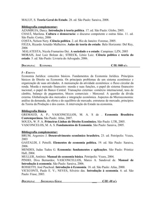 MALUF, S. Teoria Geral do Estado. 28. ed. São Paulo: Saraiva, 2008.

Bibliografia complementar:
AZAMBUJA, Darcy. Introdução à teoria política. 17. ed. São Paulo: Globo, 2005.
CHAUÍ, Marilena. Cultura e democracia: o discurso competente e outras falas. 11. ed.
São Paulo: Cortez, 2006
COSTA, Nelson Nery. Ciência política. 2. ed. Rio de Janeiro: Forense, 2005.
FIÚZA, Ricardo Arnaldo Malheiros. Aulas de teoria do estado. Belo Horizonte: Del Rey,
2006
 MALATESTA, Nicola Framarino Dei. A sociedade e o estado. Campinas: LZN, 2003
MORAIS, José Luiz Bolzan de.; STRECK, Lênio Luiz. Ciência política e teoria do
estado. 5. ed. São Paulo: Livraria do Advogado, 2006.

DISCIPLINA:   ECONOMIA                                                  C/H: 040 H/A

I – EMENTA
Economia Jurídica: conceitos básicos. Fundamentos da Economia Jurídica. Princípios
básicos do Direito na Economia. Os principais problemas de um sistema econômico e
organização de suas atividades. A mensuração da atividade econômica: o fluxo circular da
renda. Moeda e mercado financeiro: moeda e suas funções, o papel do sistema financeiro
nacional, o papel do Banco Central. Transações externas: comércio internacional, taxa de
câmbio, balanço de pagamentos, blocos comerciais - Mercosul. A questão da dívida
externa. Globalização dos mercados e integração econômica. Aspectos da Microeconomia:
análise da demanda, da oferta e do equilíbrio de mercado, estruturas de mercado, princípios
da Teoria da Produção e dos custos. A intervenção do Estado na economia.

Bibliografia Básica
GREMAUD, A. P.; VASCONCELLOS, M. A. S de . Economia Brasileira
Contemporânea. São Paulo: Atlas, 2007.
SOUZA, W. P. A. Primeiras Linhas de Direito Econômico. São Paulo: LTR, 2005.
VASCONCELOS, M. A. S. Fundamentos de Economia. São Paulo: Saraiva, 2005.

Bibliografia complementar:
BRUM, Argemiro J. Desenvolvimento econômico brasileiro. 23. ed. Petrópolis: Vozes,
2003
GASTALDI, J. Petrelli. Elementos de economia política. 19. ed. São Paulo: Saraiva,
2006.
MENDES, Judas Tadeu G. Economia: fundamentos e aplicações. São Paulo: Printice
Hall, 2004.
MULLER, Antônio. Manual de economia básica. Petrópolis: Vozes, 2004.
PINHO, Diva Bernardes; VASCONCELLOS, Marco A. Sandoval de. Manual de
Introdução à economia. São Paulo: Saraiva, 2006.
ROSSETTI, José Paschoal. Introdução à Economia. 18. ed. São Paulo: Atlas, 2000.
VICECONTI, Paulo E. V.; NEVES, Silvério das. Introdução à economia. 6. ed. São
Paulo: Frase, 2003.

DISCIPLINA:    SOCIOLOGIA GERAL                          ___     C/H: 40 H/A
 