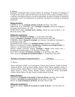 I – EMENTA
Introdução à Sociologia Geral: conceito histórico de sociologia. O homem em sociedade. A
evolução do fato social; o papel do individuo na consecução do bem comum. Sociedade, cultura e
o individuo. Sociologia do gênero, do corpo, da alimentação, da saúde e da família. Sociologia da
estratificação, social e das organizações. Os problemas sociológicos da sociedade da informação
globalizada.

Bibliografia Básica
CASTRO, C. A. P. de. Sociologia aplicada ao direito. São Paulo: Atlas, 2003.
FORACCHI, M. M.; MARTINS, J. de S. Sociologia e Sociedade: Leituras de introdução à
Sociologia. Rio de Janeiro: LTC, 2007.
SCURO NETO, Pedro. Sociologia geral e jurídica: manual dos cursos de direito. 5. ed.
São Paulo: Saraiva, 2007.

Bibliografia complementar
DEMO, Pedro. Introdução à sociologia. 1. ed. São Paulo: Atlas, 2002.
DIAS, R. Introdução a Sociologia. São Paulo: Pearson Prentice Hall, 2005.
FERREIRA, Delson. Manual de sociologia: dos clássicos à sociedade da informação. 2.
ed. São Paulo: Atlas, 2003.
MACHADO NETO, Antônio Luis. Sociologia Jurídica. São Paulo: Saraiva, 2008.
ROCHA, José Manuel de Sacadura. Fundamentos e fronteiras da sociologia jurídica: os
clássicos. 1. ed. São Paulo: Juarez de Oliveira, 2005.
SOUTO, Cláudio; FALCÃO, Joaquim. Sociologia e direito: textos básicos para a
disciplina de sociologia jurídica. 2. ed. São Paulo: Pioneira, 2005
VILA NOVA, Sebastião. Introdução à sociologia. 6. ed. São Paulo: Atlas, 2004.
VITA, Álvaro de. Sociologia da sociedade brasileira. 7. ed. São Paulo: Ática 1998.


Disciplina: Introdução ao Estudo do Direito I              C/H: 040 H/A

I – EMENTA

Direito, Sociedade e Estado. Leis Extravagantes. Ciências afins do Direito. Noções de Direito:
Origem do Direito. Teoria da Norma Jurídica. Direito e Moral. Direito, eqüidade e justiça. As
Fontes do Direito. Direito Objetivo e Direito Subjetivo. As Correntes do Pensamento Jurídico:
Direito Positivo e Direito Natural. Relações Jurídicas: Sujeitos de Direito. Enciclopédia
Jurídica: Direito Público e Privado. Noções de Administração da Justiça.

Bibliografia Básica
DINIZ, M. H. Compêndio de Introdução à Ciência do Direito. São Paulo: Saraiva, 2008.
NADER, P. Introdução ao estudo do direito. Rio de Janeiro: Forense, 2008.
REALE, M. Lições Preliminares de Direito. São Paulo: Saraiva, 2007.

Bibliografia complementar:
DIMOULIS, Dimitri. Manual de introdução ao estudo do direito. 2. ed. São Paulo: RT,
2007.
 