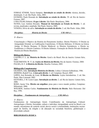 FERRAZ JÚNIOR, Tercio Sampaio. Introdução ao estudo do direito: técnica, decisão,
dominação. 4. ed. São Paulo: Atlas, 2003.
GUSMÃO, Paulo Dourado de. Introdução ao estudo do direito. 39. ed. Rio de Janeiro:
Forense, 2007.
LYRA FILHO, Roberto. O que é direito. São Paulo: Brasiliense, 2006.
NUNES, Luiz Antônio Rizzatto. Manual de Introdução ao Estudo do Direito. 3. ed.
revista, atualizada e ampliada. São Paulo: Saraiva, 2000.
VENOSA, Silvio de salvo. Introdução ao estudo do direito. 2. ed. São Paulo: Atlas, 2006.

Disciplina:           História do Direito                  C/H: 040 H/A

I – EMENTA

Conceituação e Objetivo da História do Pensamento Jurídico. Direito Primitivo. O Direito na
Antiguidade Oriental: as Codificações Cuneiformes. O Direito Hebraico. O Direito na Grécia
Antiga. O Direito Romano. O Direito Medieval: os Direitos Germânicos, o Direito no
Feudalismo e o Direito Canônico. O Direito Islâmico. Formação do Direito Privado Ocidental.
História do Direito Brasileiro.

Bibliografia Básica,
CASTRO, F. L. de. História do Direito: Geral e do Brasil. Rio de Janeiro: Lúmen Júris,
2005.
NASCIMENTO, W. V. do. Lições de História do Direito. Rio de Janeiro: Forense, 2004.
PALMA, R. F. A História do Direito. Brasília: Fortium, 2005.

Bibliografia Complementar
GILISSEN, John. Introdução Histórica do Direito. Lisboa: Calouste Gulbenkian, 1986.
JHERING, Rudolf Von. A luta pelo direito. 2. ed. Campinas: Russel, 2005.
LOPES, José Reinaldo de Lima. O Direito na História: Lições Introdutórias. 2. ed. São
Paulo. Max Limonad, 2002.
OLIVEIRA, J. M. Leoni Lopes. Introdução ao direito. 2. ed. Rio de Janeiro: Lúmen Júris,
2006.
ROSO, Jayme Vita. Direito em migalhas: pisas para o novo mundo jurídico. Campinas:
Milennium, 2006.
WOLMER, Antônio Carlos. Fundamentos de História do Direito. Belo Horizonte: Del
Rey, 1996.

Disciplina:   Fundamentos de Antropologia               C/H: 040 H/A

 I – EMENTA
Fundamentos de Antropologia Geral; Contribuições da Antropologia Cultural.
Antropologia e Direito; Sociedade, cultura e indivíduo; desigualdade social no Brasil e no
mundo; mecanismos de controle social; desvio social e criminalidade; instituições sociais:
papel da família, da religião e da educação na sociedade brasileira; globalização e
diversidade cultural.

BIBLIOGRAFIA BÁSICA
 