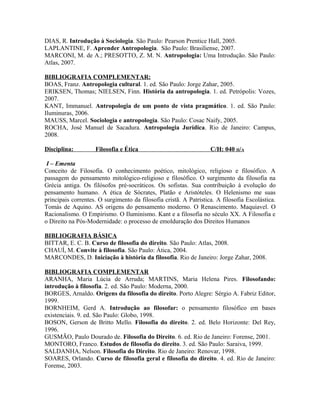 DIAS, R. Introdução à Sociologia. São Paulo: Pearson Prentice Hall, 2005.
LAPLANTINE, F. Aprender Antropologia. São Paulo: Brasiliense, 2007.
MARCONI, M. de A.; PRESOTTO, Z. M. N. Antropologia: Uma Introdução. São Paulo:
Atlas, 2007.

BIBLIOGRAFIA COMPLEMENTAR:
BOAS, Franz. Antropologia cultural. 1. ed. São Paulo: Jorge Zahar, 2005.
ERIKSEN, Thomas; NIELSEN, Finn. História da antropologia. 1. ed. Petrópolis: Vozes,
2007.
KANT, Immanuel. Antropologia de um ponto de vista pragmático. 1. ed. São Paulo:
Iluminuras, 2006.
MAUSS, Marcel. Sociologia e antropologia. São Paulo: Cosac Naify, 2005.
ROCHA, José Manuel de Sacadura. Antropologia Jurídica. Rio de Janeiro: Campus,
2008.

Disciplina:         Filosofia e Ética                              C/H: 040 H/A

 I – Ementa
Conceito de Filosofia. O conhecimento poético, mitológico, religioso e filosófico. A
passagem do pensamento mitológico-religioso e filosófico. O surgimento da filosofia na
Grécia antiga. Os filósofos pré-socráticos. Os sofistas. Sua contribuição à evolução do
pensamento humano. A ética de Sócrates, Platão e Aristóteles. O Helenismo me suas
principais correntes. O surgimento da filosofia cristã. A Patrística. A filosofia Escolástica.
Tomás de Aquino. AS origens do pensamento moderno. O Renascimento. Maquiavel. O
Racionalismo. O Empirismo. O Iluminismo. Kant e a filosofia no século XX. A Filosofia e
o Direito na Pós-Modernidade: o processo de emolduração dos Direitos Humanos

BIBLIOGRAFIA BÁSICA
BITTAR, E. C. B. Curso de filosofia do direito. São Paulo: Atlas, 2008.
CHAUÍ, M. Convite à filosofia. São Paulo: Ática, 2004.
MARCONDES, D. Iniciação à história da filosofia. Rio de Janeiro: Jorge Zahar, 2008.

BIBLIOGRAFIA COMPLEMENTAR
ARANHA, Maria Lúcia de Arruda; MARTINS, Maria Helena Pires. Filosofando:
introdução à filosofia. 2. ed. São Paulo: Moderna, 2000.
BORGES, Arnaldo. Origens da filosofia do direito. Porto Alegre: Sérgio A. Fabriz Editor,
1999.
BORNHEIM, Gerd A. Introdução ao filosofar: o pensamento filosófico em bases
existenciais. 9. ed. São Paulo: Globo, 1998.
BOSON, Gerson de Britto Mello. Filosofia do direito. 2. ed. Belo Horizonte: Del Rey,
1996.
GUSMÃO, Paulo Dourado de. Filosofia do Direito. 6. ed. Rio de Janeiro: Forense, 2001.
MONTORO, Franco. Estudos de filosofia do direito. 3. ed. São Paulo: Saraiva, 1999.
SALDANHA, Nelson. Filosofia do Direito. Rio de Janeiro: Renovar, 1998.
SOARES, Orlando. Curso de filosofia geral e filosofia do direito. 4. ed. Rio de Janeiro:
Forense, 2003.
 