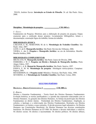TELES, Antônio Xavier. Introdução ao Estudo de Filosofia. 34. ed. São Paulo: Ática,
2000.




Disciplina: Metodologia da pesquisa      _______________ C/H: 040 H/A

I – EMENTA
Fundamentos da Pesquisa. Diretrizes para a elaboração de projetos de pesquisa. Etapas
essenciais para a confecção desses projetos: Levantamento bibliográfico; leitura e
documentação; construção lógica do trabalho; formas de trabalho.

BIBLIOGRAFIA BÁSICA
LAKATOS, E. M.; MARCONDI, M. de A. Metodologia do Trabalho Científico. São
Paulo: Atlas. 2007.
LEITE. E. de O. Monografia Jurídica. São Paulo: Revista dos Tribunais, 2006.
VIEIRA, L. dos S. Pesquisa e Monografia Jurídica: na era da Informática. Brasília:
Brasília Jurídica, 2008.

BIBLIOGRAFIA COMPLEMENTAR
BRUSCATO, W. Monografia Jurídica. São Paulo: Juarez de Oliveira, 2006.
FERREIRO, J. W. F. Pesquisa em Direito e Redação de Monografia Jurídica. Porto
Alegre: Fabris, 1997.
NUNES, L .A. R. Manual de Monografia Jurídica. São Paulo: Saraiva, 1997.
PÁDUA, E. M. M. Metodologia da pesquisa: Abordagem teórica-prática. Campinas:
Papirus, 2005.
RICHARDSON, R. J. Pesquisa social: Métodos e Técnicas. São Paulo: Atlas, 1999.
SEVERINO, A. J. Metodologia do Trabalho Cientifico. São Paulo: Cortez, 2002.



                                 SEGUNDO PERÍODO

DISCIPLINA: DIREITO CONSTITUCIONAL I ____________ C/H: 080 H/A

I – EMENTA
Direitos e Garantias Fundamentais - Teoria Geral dos Direitos Humanos Fundamentais:
Evolução histórica, as teorias justificadoras e a questão das expressões relacionadas com os
Direitos Humanos. As gerações dos Direitos Humanos. As formas de positivação dos Direitos
Fundamentais no direito interno. Titularidade dos Direitos Fundamentais: Ampliação, as
colisões, a tipologia e a relativização dos Direitos Fundamentais. Restrições aos Direitos
Fundamentais e os limites a essas restrições. O devido processo legal substantivo. Os Direitos
Humanos nas Constituições Brasileiras: Os Direitos Humanos nas diversas constituições
brasileiras. Os Direitos Humanos na CF/1988: Os direitos e deveres individuais e coletivos.
Os direitos sociais. Os direitos à nacionalidade. Os direitos políticos. Os direitos difusos,
 