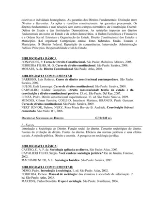 coletivos e individuais homogêneos. As garantias dos Direitos Fundamentais: Distinção entre
Direitos e Garantias. As ações e remédios constitucionais. As garantias processuais. Os
direitos fundamentais e suas relações com outros campos normativos da Constituição Federal:
Defesa do Estado e das Instituições Democráticas. As restrições impostas aos direitos
fundamentais em nome do Estado e da ordem democrática. A Ordem Econômica e Financeira
e a Ordem Social. Estrutura e Organização do Estado. Direito Constitucional dos Estados e
Municípios (Lei orgânica): Composição estatal. Entes federados. União. Estados e
Municípios. O Distrito Federal. Repartição de competências. Intervenção. Administração
Pública: Princípios. Responsabilidade civil do Estado.


BIBLIOGRAFIA BÁSICA
BONAVIDES, P. Curso de Direito Constitucional. São Paulo: Malheiros Editores, 2008.
FERREIRA FILHO, M. G. Curso de direito constitucional. São Paulo: Saraiva, 2008.
MORAES, A. de. Direito Constitucional. São Paulo: Atlas, 2008.

BIBLIOGRAFIA COMPLEMENTAR
BARROSO, Luis Roberto. Curso de direito constitucional contemporâneo. São Paulo:
Saraiva, 2009.
BULOS, Uadi Lammego. Curso de direito constitucional. São Paulo: Saraiva, 2009.
CARVALHO, Kildare Gonçalves. Direito constitucional: teoria do estado e da
constituição e direito constitucional positivo. 13. ed. São Paulo: Del Rey, 2007.
LENZA, Pedro. Direito constitucional esquematizado. 13. ed. São Paulo: Saraiva, 2009.
MENDES, Gilmar Ferreira; COELHO, Inocêncio Mártires; BRANCO, Paulo Gustavo.
Curso de direito constitucional. São Paulo: Saraiva, 2009.
NERY JÚNIOR, Nelson; NERY, Rosa Maria Barreto B. Andrade. Constituição federal
comentada. São Paulo: RT, 2006.

DISCIPLINA: SOCIOLOGIA DO DIREITO                         C/H: 040 H/A

I – EMENTA
Introdução a Sociologia do Direito. Função social do direito. Conceito sociológico do direito.
Fatores da evolução do direito. Fontes do direito. Eficácia das normas jurídicas e seus efeitos
sociais. A opinião pública. Direito e anomia. A pesquisa em sociologia jurídica.


BIBLIOGRAFIA BÁSICA:
CASTRO, C. A. P. de. Sociologia aplicada ao direito. São Paulo: Atlas, 2003.
CAVALIERI FILHO, Sérgio. Você conhece sociologia jurídica? Rio de Janeiro, Forense,
2002.
MACHADO NETO, A. L. Sociologia Jurídica. São Paulo: Saraiva, 1987.

BIBLIOGRAFIA COMPLEMENTAR:
DEMO, Pedro. Introdução à sociologia. 1. ed. São Paulo: Atlas, 2002.
FERREIRA, Delson. Manual de sociologia: dos clássicos à sociedade da informação. 2.
ed. São Paulo: Atlas, 2003.
MARTINS, Carlos Benedito. O que é sociologia. São Paulo: Brasiliense, 2006.
 