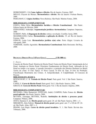 HERKENHOFF, J. B. Como Aplicar o Direito. Rio de Janeiro: Forense, 2007.
MELLO, Cleyson de Moraes. Hermenêutica e direito. Rio de Janeiro: Freiteas Bastos,
2006.
PERELMAN, C. Lógica Jurídica: Nova Retórica. São Paulo: Martins Fontes, 2004.

BIBLIOGRAFIA COMPLEMENTAR
COSTA, Fábio Silva, Hermenêutica Jurídica e Direito Constitucional. São Paulo:
Editora Juarez de Oliveira, 2008.
FERNANDEZ, Atahualpa. Argumentação jurídica e hermenêutica. Campinas: Impactus,
2006
GUBERT, Pablo. A linguagem do direito: rotina e revolução. Curitiba: Juruá, 2004.
MAXIMILIANO, Carlos. Hermenêutica e aplicação do direito. 19. ed. Rio de Janeiro:
Forense, 2006.
STRECK, Lenio Luiz. Hermenêutica jurídica e(m) crise. Porto Alegre: Livraria do
Advogado, 2005.
VERDADE, Aurélio Agostinho. Hermenêutica Constitucional. Belo Horizonte: Del Rey,
2008.




DISCIPLINA: DIREITO PENAL I (PARTE GERAL) __________C/H: 080 H/A

I – EMENTA
Conceito de Direito Penal. História do Direito Penal. Fontes do Direito Penal. Interpretação da Lei
Penal. Analogia no Direito Penal. Princípios Fundamentais do Direito Penal. Aplicação da Lei
Penal no tempo e no espaço. A questão carcerária e a proteção dos Direitos Humanos no Brasil.
Teoria do crime. O Fato Típico. O Nexo Causal. O Erro de Tipo. O Erro de Proibição.
Classificação Doutrinária dos Crimes. A Antijuridicidade. A Culpabilidade. O Concurso de
Pessoas
BIBLIOGRAFIA BÁSICA
BITENCOURT, C. R. Tratado de Direito Penal: Parte geral. Vol. I. São Paulo: Saraiva,
2008.
CAPEZ, F. Curso de Direito Penal: Parte geral. Vol. I. São Paulo: Saraiva, 2008.
GRECO, R. Curso de Direito Penal: Parte geral. Vol. I. Rio de Janeiro: Impetus, 2008.

BIBLIOGRAFIA COMPLEMENTAR:
BECHARA, Fábio Ramazzini; ESTEFAM, André; CAMPOS, Pedro Franco de. Direito
penal aplicado. São Paulo: Saraiva, 2009.
BETTIOL, Giuseppe; BETTIOL, Rodolfo. Instituições de direito e processo penal.
Campinas: Pillares, 2008.
JESUS, Damásio E. de. Direito penal: parte geral. 24. ed. São Paulo: Saraiva, 2001. v. I.
MIRABETE, Júlio Fabrini. Manual de direito penal: parte geral- arts 1º a 120 do CP. 24.
ed. São Paulo: Atlas, 2007. v. I.
PRADO, Luiz Regis. Curso de direito penal brasileiro. V. 1. São Paulo: Revista dos
Tribunais, 2008.
 