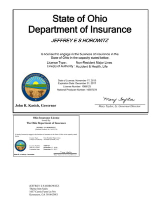 State of Ohio
Department of Insurance
JEFFREY E S HOROWITZ
Is licensed to engage in the business of insurance in the
State of Ohio in the capacity stated below.
Expiration Date: December 31, 2017
License Number: 1088125
National Producer Number: 16597378
John R. Kasich, Governor Mary Taylor, Lt. Governor/Director
Date of License: November 17, 2015
License Type :
Line(s) of Authority :
Non-Resident Major Lines
Accident & Health, Life
Ohio Insurance License
Issued By:
The Ohio Department of Insurance
JEFFREY E S HOROWITZ
(National Producer No: 16597378)
Is hereby licensed to engage in the business of insurance in the State of Ohio in the capacity stated
below:
John R. Kasich, Governor Mary Taylor, Lt. Governor/Director
License Type: Non-Resident Major Lines
Accident & Health, LifeLine(s) of Authority:
License Number:
Date of License:
Expiration Date:
1088125
November 17, 2015
December 31, 2017
JEFFREY E S HOROWITZ
Theinc-him Sales
1657 Carrie Farm Ln Nw
Kennesaw, GA 301442983
 