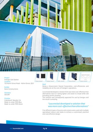 Project
Energex Sub Station
Location
133 Kelvin Grove Road - Kelvin Grove, QLD
Builder
Kane Constructions
Architect
AECOM
Finishes
Colorbond® Metallic Citi
Made-to-order PMS Blue
Made-to-order PMS Green
Brief
Being a Government Owned Corporation, cost-efficiencies and
reliability are at the core of Energex’s operations.
Louvreclad developed a solution that was more cost-effective than
alternatives due to it being lighter and easier to install while still
providing vermin proofing.
The solution was consequently approved for use by Energex and
the result is amazing.
	 “Louvreclad developed a solution that
	 wasmorecost-effectivethanalternatives”
Five different types of louvres and screens were used with multiple
specialised colours and styles to achieve a customised, practical
and cost effective design.
visit louvreclad.com
Polaris Series® Hudson Series® Delta Series® Venus Series® Harrier Series®
1000 throat opening
1500
470
3000 long modules
Pg 18
 