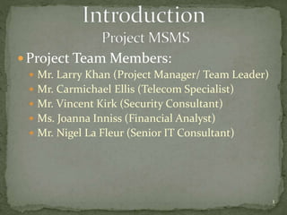  Project Team Members:
 Mr. Larry Khan (Project Manager/ Team Leader)
 Mr. Carmichael Ellis (Telecom Specialist)
 Mr. Vincent Kirk (Security Consultant)
 Ms. Joanna Inniss (Financial Analyst)
 Mr. Nigel La Fleur (Senior IT Consultant)
1
 