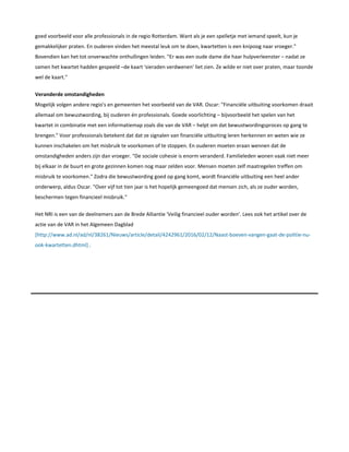 goed voorbeeld voor alle professionals in de regio Rotterdam. Want als je een spelletje met iemand speelt, kun je
gemakkelijker praten. En ouderen vinden het meestal leuk om te doen, kwartetten is een knipoog naar vroeger."
Bovendien kan het tot onverwachte onthullingen leiden. "Er was een oude dame die haar hulpverleenster – nadat ze
samen het kwartet hadden gespeeld –de kaart 'sieraden verdwenen' liet zien. Ze wilde er niet over praten, maar toonde
wel de kaart."
Veranderde omstandigheden
Mogelijk volgen andere regio's en gemeenten het voorbeeld van de VAR. Oscar: "Financiële uitbuiting voorkomen draait
allemaal om bewustwording, bij ouderen én professionals. Goede voorlichting – bijvoorbeeld het spelen van het
kwartet in combinatie met een informatiemap zoals die van de VAR – helpt om dat bewustwordingsproces op gang te
brengen." Voor professionals betekent dat dat ze signalen van financiële uitbuiting leren herkennen en weten wie ze
kunnen inschakelen om het misbruik te voorkomen of te stoppen. En ouderen moeten eraan wennen dat de
omstandigheden anders zijn dan vroeger. "De sociale cohesie is enorm veranderd. Familieleden wonen vaak niet meer
bij elkaar in de buurt en grote gezinnen komen nog maar zelden voor. Mensen moeten zelf maatregelen treffen om
misbruik te voorkomen." Zodra die bewustwording goed op gang komt, wordt financiële uitbuiting een heel ander
onderwerp, aldus Oscar. "Over vijf tot tien jaar is het hopelijk gemeengoed dat mensen zich, als ze ouder worden,
beschermen tegen financieel misbruik."
Het NRI is een van de deelnemers aan de Brede Alliantie 'Veilig financieel ouder worden'. Lees ook het artikel over de
actie van de VAR in het Algemeen Dagblad
[http://www.ad.nl/ad/nl/38261/Nieuws/article/detail/4242961/2016/02/12/Naast-boeven-vangen-gaat-de-politie-nu-
ook-kwartetten.dhtml] .
 