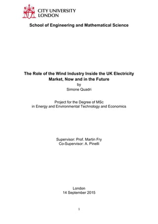 1
School of Engineering and Mathematical Science
The Role of the Wind Industry Inside the UK Electricity
Market, Now and in the Future
by
Simone Quadri
Project for the Degree of MSc
in Energy and Environmental Technology and Economics
Supervisor: Prof. Martin Fry
Co-Supervisor: A. Pinelli
London
14 September 2015
 