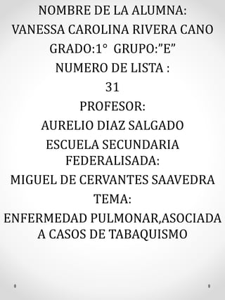 NOMBRE DE LA ALUMNA:
VANESSA CAROLINA RIVERA CANO
GRADO:1° GRUPO:”E”
NUMERO DE LISTA :
31
PROFESOR:
AURELIO DIAZ SALGADO
ESCUELA SECUNDARIA
FEDERALISADA:
MIGUEL DE CERVANTES SAAVEDRA
TEMA:
ENFERMEDAD PULMONAR,ASOCIADA
A CASOS DE TABAQUISMO
 