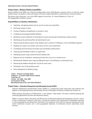 Operating Systems: Unix,Sun Solaris,Windows
Project Name: - Business Market Loans(BML)
Business Market Loans (BML) are a business lending product sold to NAB Business customers. Due to its relatively simple
product features, the product is often sold in place of the more complex Bank Bill as a preferred form of business finance.
My primary role in the project was to give DBA support for more than 16+ Oracle Databases (6+ Prod, 10+
Dev/Staging/DR) of different versions .
.
Responsibilities as a Database Administrator:
• Upgrading and applying patches time by time for security and vulnerability.
• Sql Tuning, Instance Tuning.
• Cloning of Database and application on customer’s need.
• Configuring and managing Standby Databases.
• Identifying resource bottlenecks in the production system and carrying out performance tuning exercises
• Identifying poorly performing SQL and optimizing the same.
• Administering the physical aspects of the database such as creation of Tablespaces, Users and Rollback Segments.
• Handling user request, user profiles, and creation of users as per requirements.
• Coordinating activities between the project team and database administration.
• Analyzing and rebuilding of indexes on regular basis.
• Scheduling the jobs using crontab and Oracle Database Jobs
• Migration activity of databases, transferring the data from one server to another server.
• Monitoring the Database space usage and adding the space to the tablespaces on requirement basis.
• Monitoring the database through alert. log file for oracle errors.
• Performance issue of the operating system.
• Policy Management for Backup strategy.
Client: - National Australian Bank.
Employer:- Accenture India Private Limited
Team Size:-8+
Period:- Dec 2006 - May 2009
Environment: 9i/10g ,
Operating Systems:Unix, Sun Solaris,Windows
Project Name: - Education Management and Information System (EMIS)
Education Management and Information System (EMIS) is a computerized system which deals with collection and
updation of data regarding Primary and Secondary Schools of Karnataka, Enrolment of children and Teachers etc.
EMIS maintains information on 65,000 Schools, 1 crore students, 3 lakh teachers. This data is useful for planning and
monitoring departmental activities and educational schemes.
EMIS is a system to improve the quality and effectiveness of educational planning and management, not only a variety
of data is required but is needed at a time and is a format that conforms to the requirements of stakeholders operating
at various geographical and administrative hierarchies. The complexity of the multi level decision-making process and
control mechanisms increases due to wide geographical dispersion of institutional network representing school
locations.
 