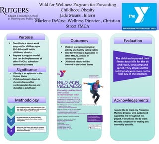 Wild for Wellness Program for Preventing
Childhood Obesity
Jade Means , Intern
Marlene DeVose, Wellness Director , Christian
Street YMCA
Purpose
Significance
Methodology
Outcomes Evaluation
Acknowledgements
 Coordinate a seven week
program for children ages
10-14 that will battle
childhood obesity
 Prepare a program model
that can be implemented at
other YMCAs, schools or
community centers
 Obesity is an epidemic in the
United States
 Childhood obesity leads to
chronic diseases like
cardiovascular disease and
diabetes in adulthood
 Children learn proper physical
activity and healthy eating habits
 Wild for Wellness is duplicated in
other YMCAs, schools or
community centers
 Childhood obesity will be
lowered in the United States
I would like to thank my Preceptor,
Marlene DeVose, who guided and
supported me throughout this
project. I would also like to thank
Michele Stevenson for making this
internship possible.
1
• Give children a fitness test that consists of sit
and reach, sprint and long jump and nutritional
test at the beginning of the program
2
• Do target exercises for fitness test with
children and educate them about healthy
eating habits
3
• Administer the fitness test again to compare
results and give a nutritional test to measure
their new knowledge
The children improved their
fitness test skills for the sit
and reach, long jump and
sprint. They all passed the
nutritional exam given on the
final day of the program.
For more information,
contact Marlene DeVose
or
mdevose@philaymca.org
WILD FOR
WELLNESS
Promoting Healthier Habits
After School
CHRISTIANSTREET YMCA
The MacDonald Center for Obesity
Prevention and Education(COPE) has
partnered with the Yto bring you Wild for
Wellness for children ages 10-14!
This FREE program educates students on healthy eating habits including:
• Healthy Portion Sizes
• Choosing a NutritiousBreakfast
What this program will do for your children:
• Provideaccess to nutrition education
• Increasephysical activity levels
• Providea FREE YMCA membership for the enrolled child during the session
SESSION DETAILS: October 5-November
16
Orientation: September 30, 5:00pm
Mondays and Wednesdays:
4:30pm-5:30pm
LOCATION:
1724 ChristianStreet
Philadelphia, PA 19146
Christian Street YMCA
215-735-5800, ext. 1616
 