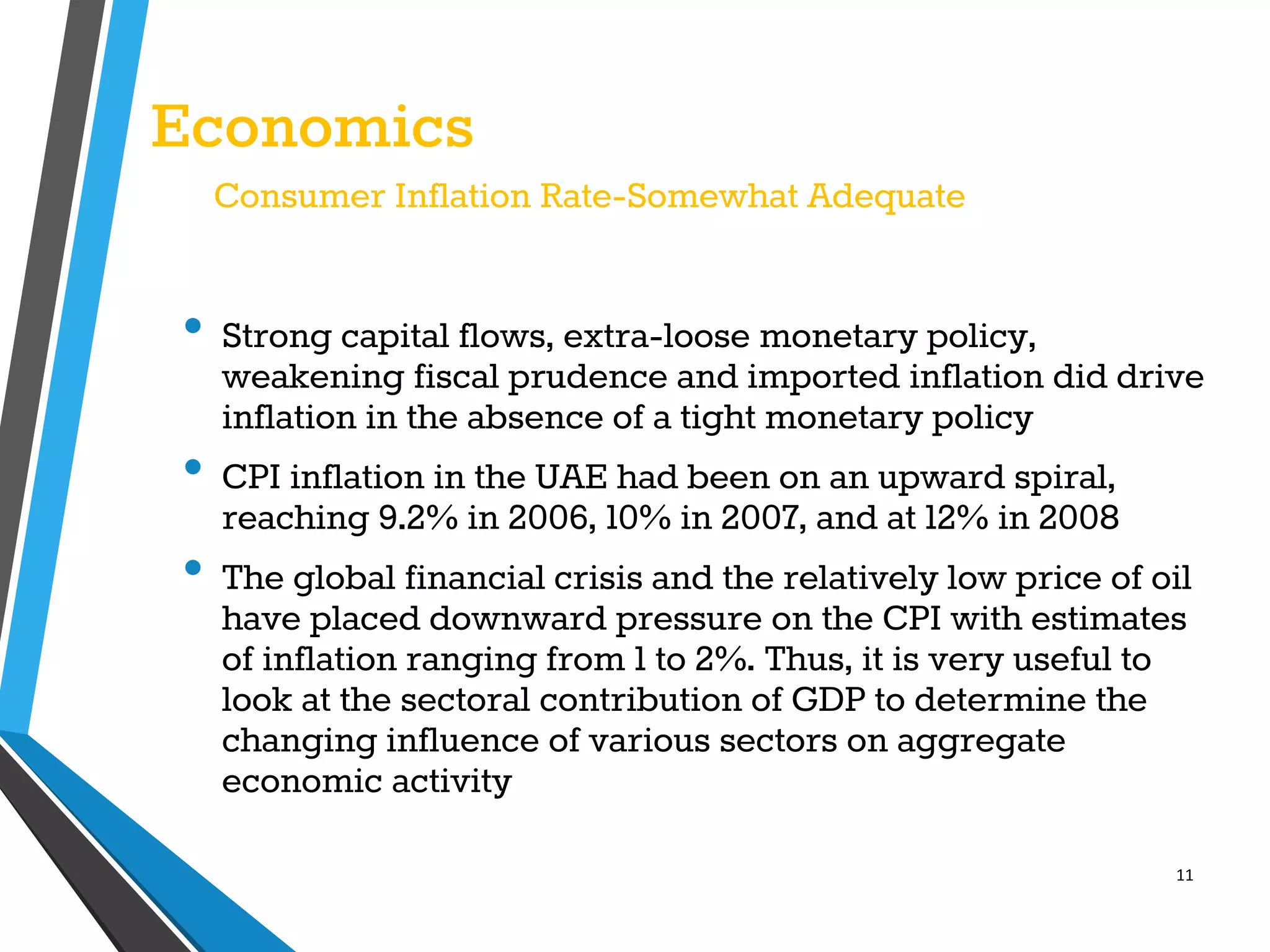 11
Economics
Consumer Inflation Rate-Somewhat Adequate
• Strong capital flows, extra-loose monetary policy,
weakening fiscal prudence and imported inflation did drive
inflation in the absence of a tight monetary policy
• CPI inflation in the UAE had been on an upward spiral,
reaching 9.2% in 2006, 10% in 2007, and at 12% in 2008
• The global financial crisis and the relatively low price of oil
have placed downward pressure on the CPI with estimates
of inflation ranging from 1 to 2%. Thus, it is very useful to
look at the sectoral contribution of GDP to determine the
changing influence of various sectors on aggregate
economic activity
 