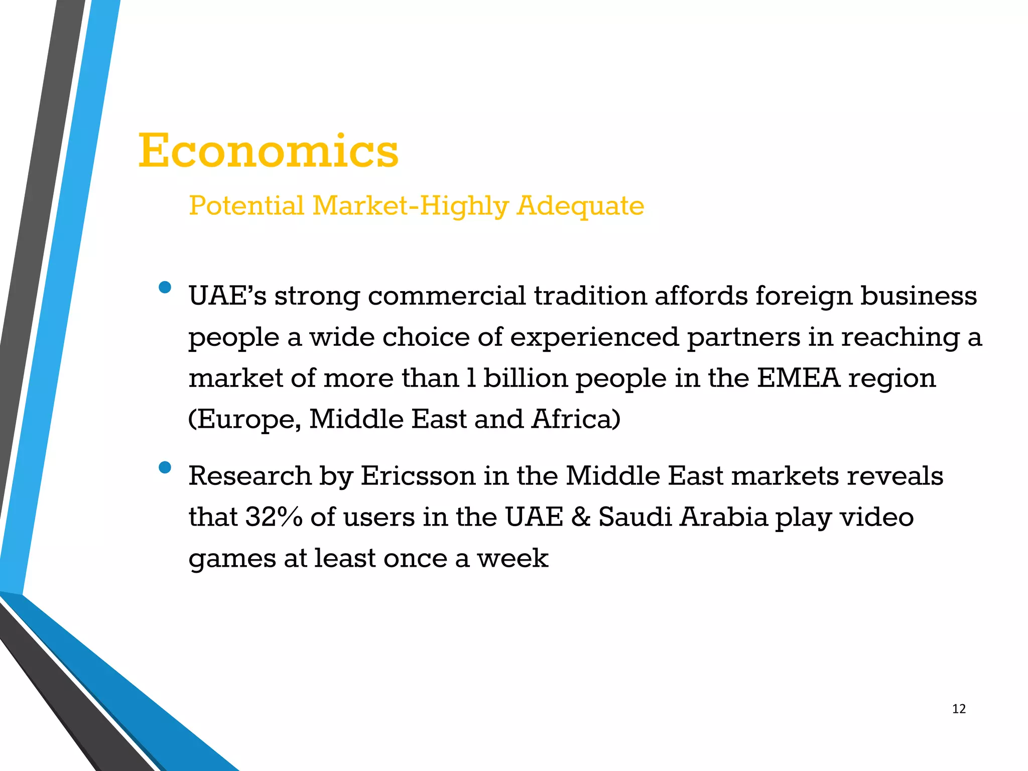 12
Economics
Potential Market-Highly Adequate
• UAE’s strong commercial tradition affords foreign business
people a wide choice of experienced partners in reaching a
market of more than 1 billion people in the EMEA region
(Europe, Middle East and Africa)
• Research by Ericsson in the Middle East markets reveals
that 32% of users in the UAE & Saudi Arabia play video
games at least once a week
 