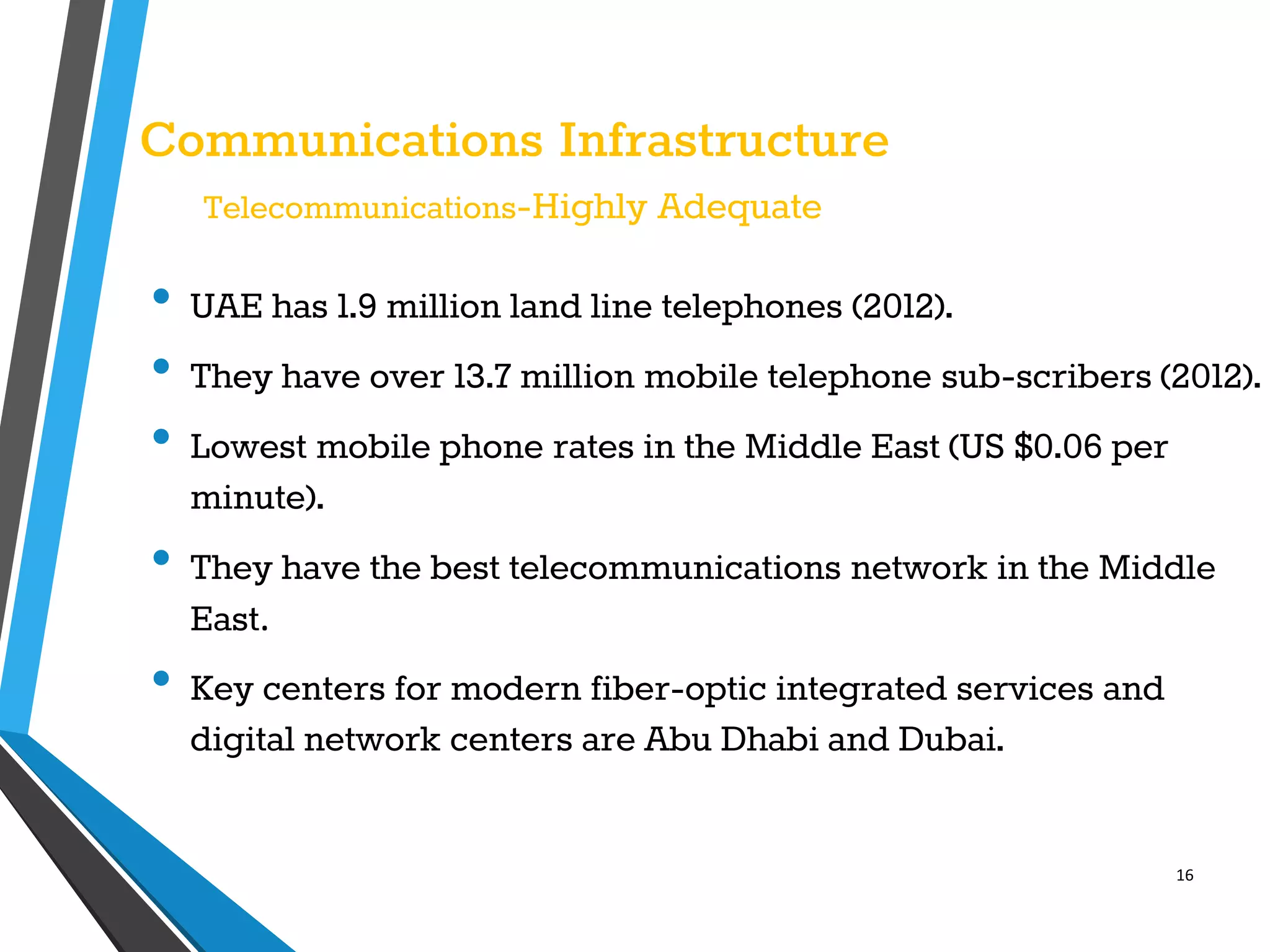 16
Communications Infrastructure
Telecommunications-Highly Adequate
• UAE has 1.9 million land line telephones (2012).
• They have over 13.7 million mobile telephone sub-scribers (2012).
• Lowest mobile phone rates in the Middle East (US $0.06 per
minute).
• They have the best telecommunications network in the Middle
East.
• Key centers for modern fiber-optic integrated services and
digital network centers are Abu Dhabi and Dubai.
 
