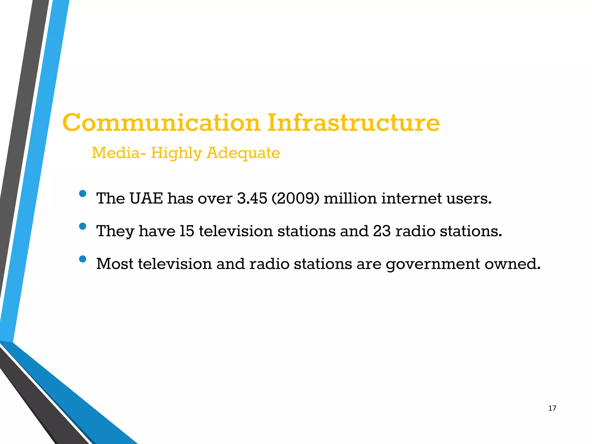 17
Communication Infrastructure
Media- Highly Adequate
• The UAE has over 3.45 (2009) million internet users.
• They have 15 television stations and 23 radio stations.
• Most television and radio stations are government owned.
 
