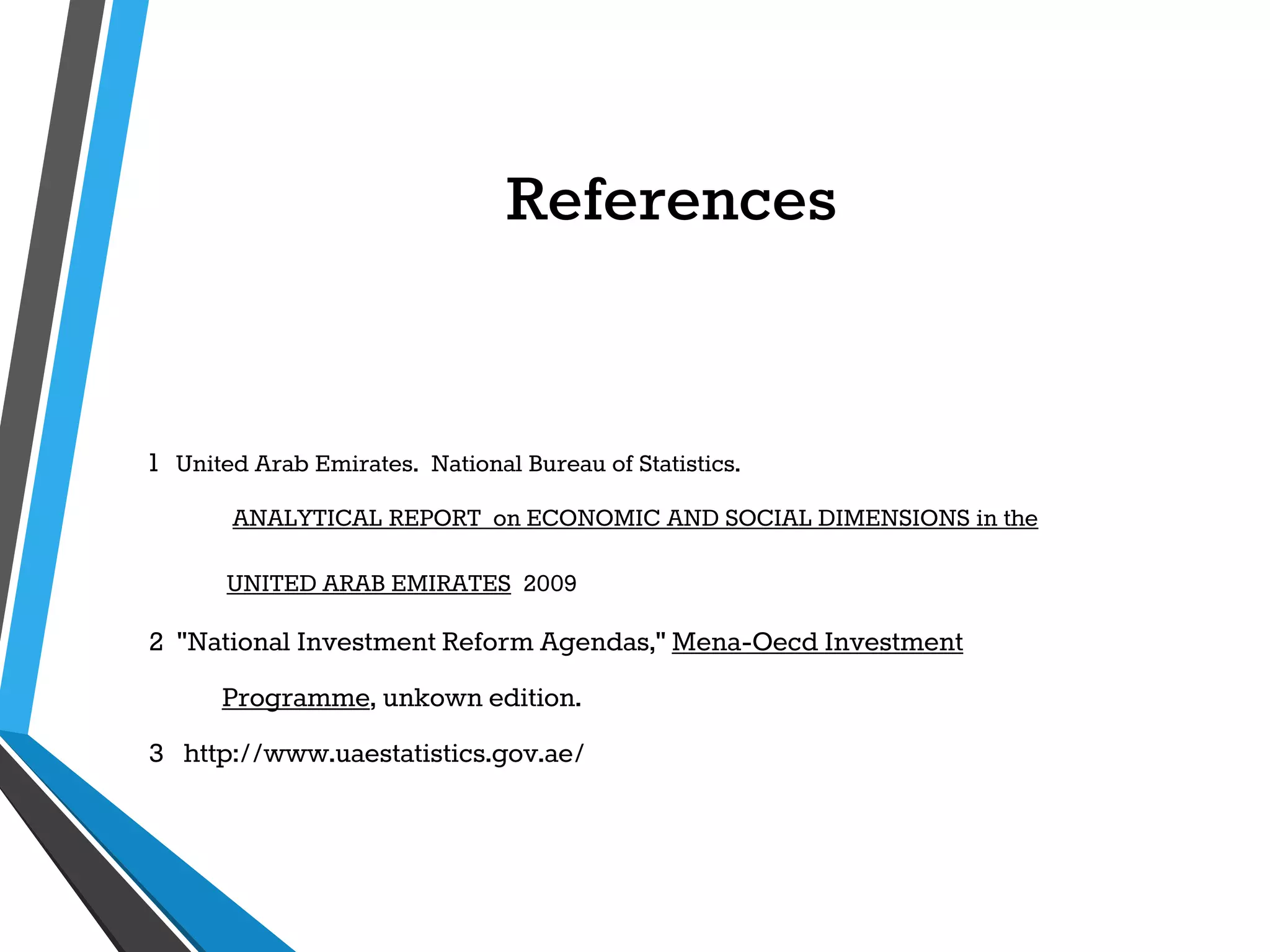 References
1 United Arab Emirates. National Bureau of Statistics.
ANALYTICAL REPORT on ECONOMIC AND SOCIAL DIMENSIONS in the
UNITED ARAB EMIRATES 2009
2 "National Investment Reform Agendas," Mena-Oecd Investment
Programme, unkown edition.
3 http://www.uaestatistics.gov.ae/
 