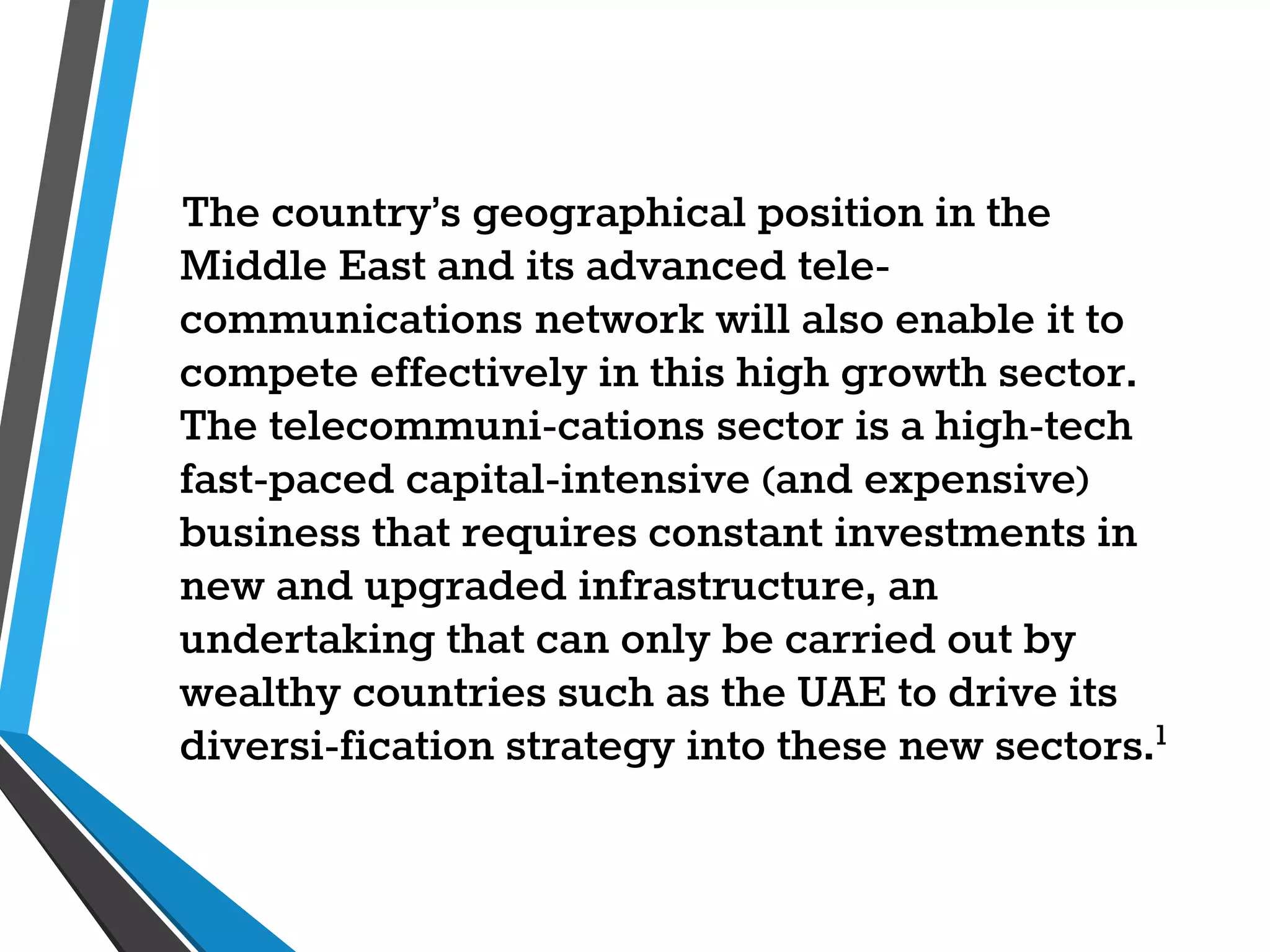 The country’s geographical position in the
Middle East and its advanced tele-
communications network will also enable it to
compete effectively in this high growth sector.
The telecommuni-cations sector is a high-tech
fast-paced capital-intensive (and expensive)
business that requires constant investments in
new and upgraded infrastructure, an
undertaking that can only be carried out by
wealthy countries such as the UAE to drive its
diversi-fication strategy into these new sectors.1
 