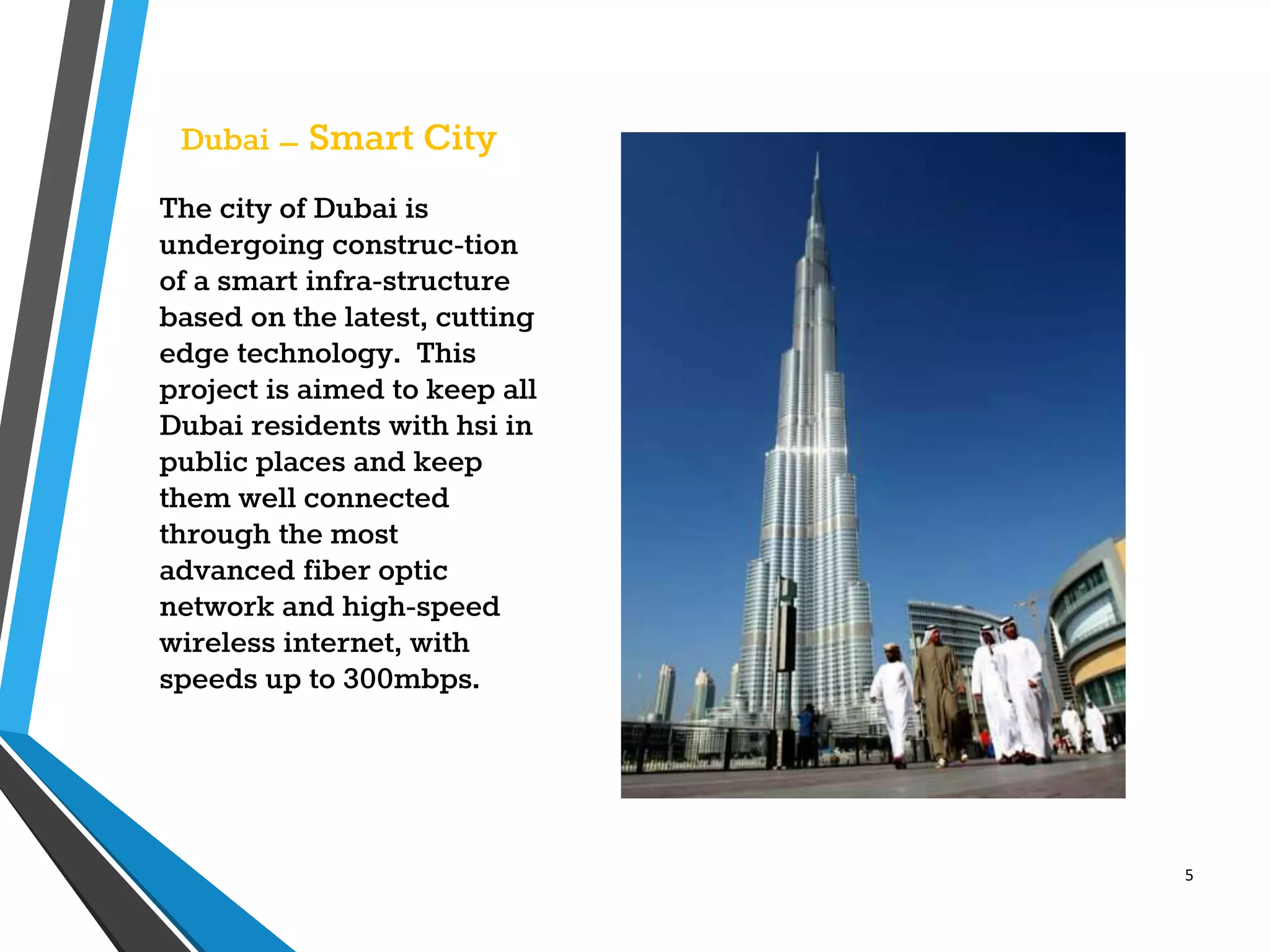 5
Dubai – Smart City
The city of Dubai is
undergoing construc-tion
of a smart infra-structure
based on the latest, cutting
edge technology. This
project is aimed to keep all
Dubai residents with hsi in
public places and keep
them well connected
through the most
advanced fiber optic
network and high-speed
wireless internet, with
speeds up to 300mbps.
 