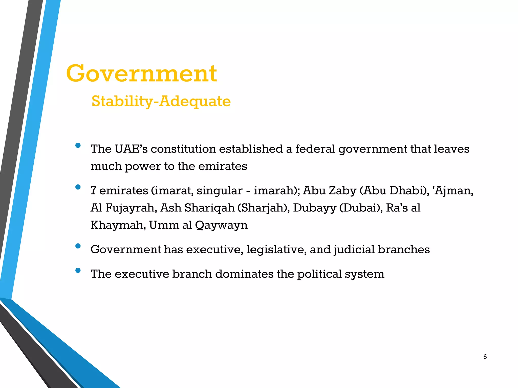 6
Government
Stability-Adequate
• The UAE’s constitution established a federal government that leaves
much power to the emirates
• 7 emirates (imarat, singular - imarah); Abu Zaby (Abu Dhabi), 'Ajman,
Al Fujayrah, Ash Shariqah (Sharjah), Dubayy (Dubai), Ra's al
Khaymah, Umm al Qaywayn
• Government has executive, legislative, and judicial branches
• The executive branch dominates the political system
 