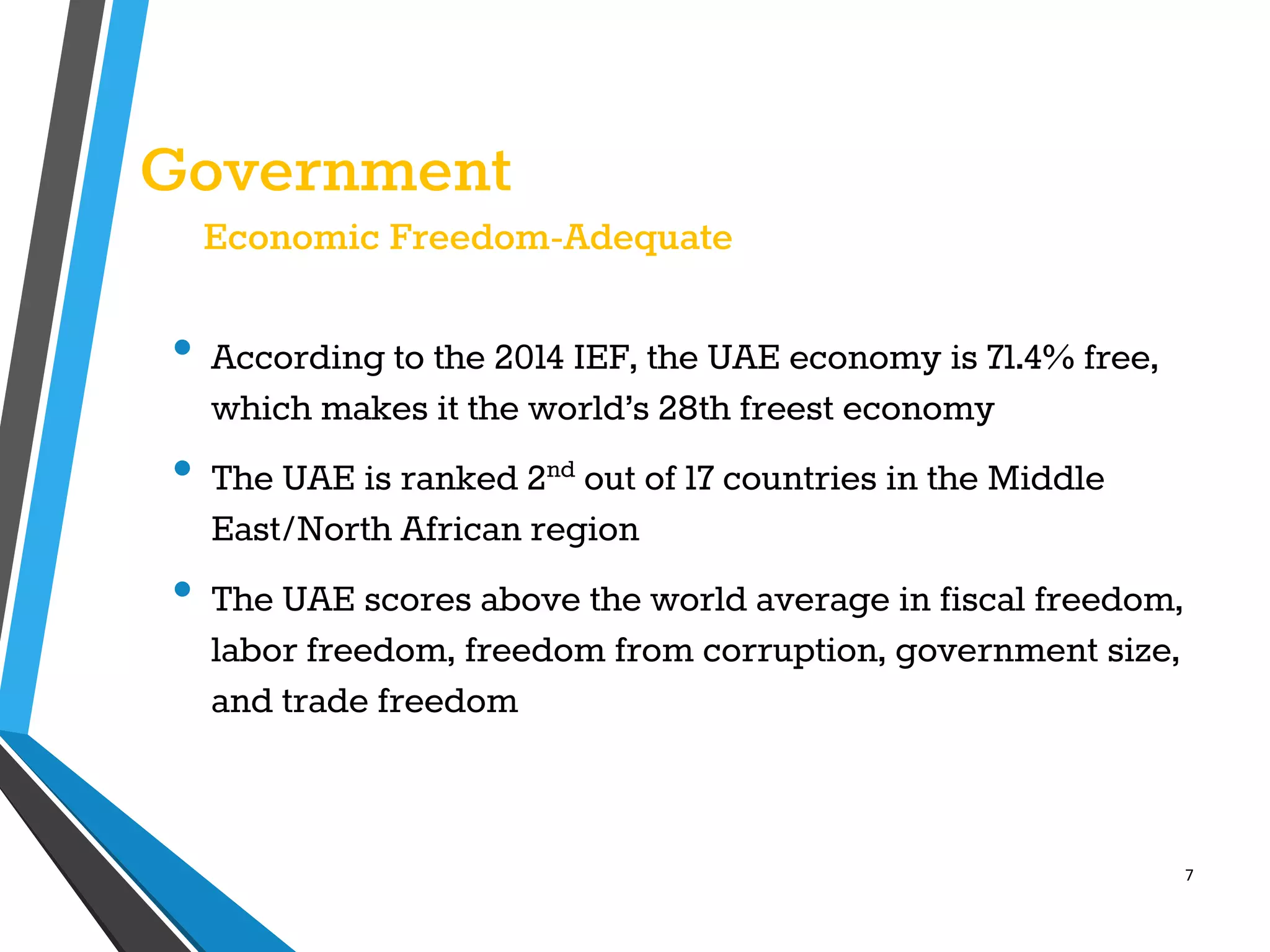 7
Government
Economic Freedom-Adequate
• According to the 2014 IEF, the UAE economy is 71.4% free,
which makes it the world’s 28th freest economy
• The UAE is ranked 2nd out of 17 countries in the Middle
East/North African region
• The UAE scores above the world average in fiscal freedom,
labor freedom, freedom from corruption, government size,
and trade freedom
 