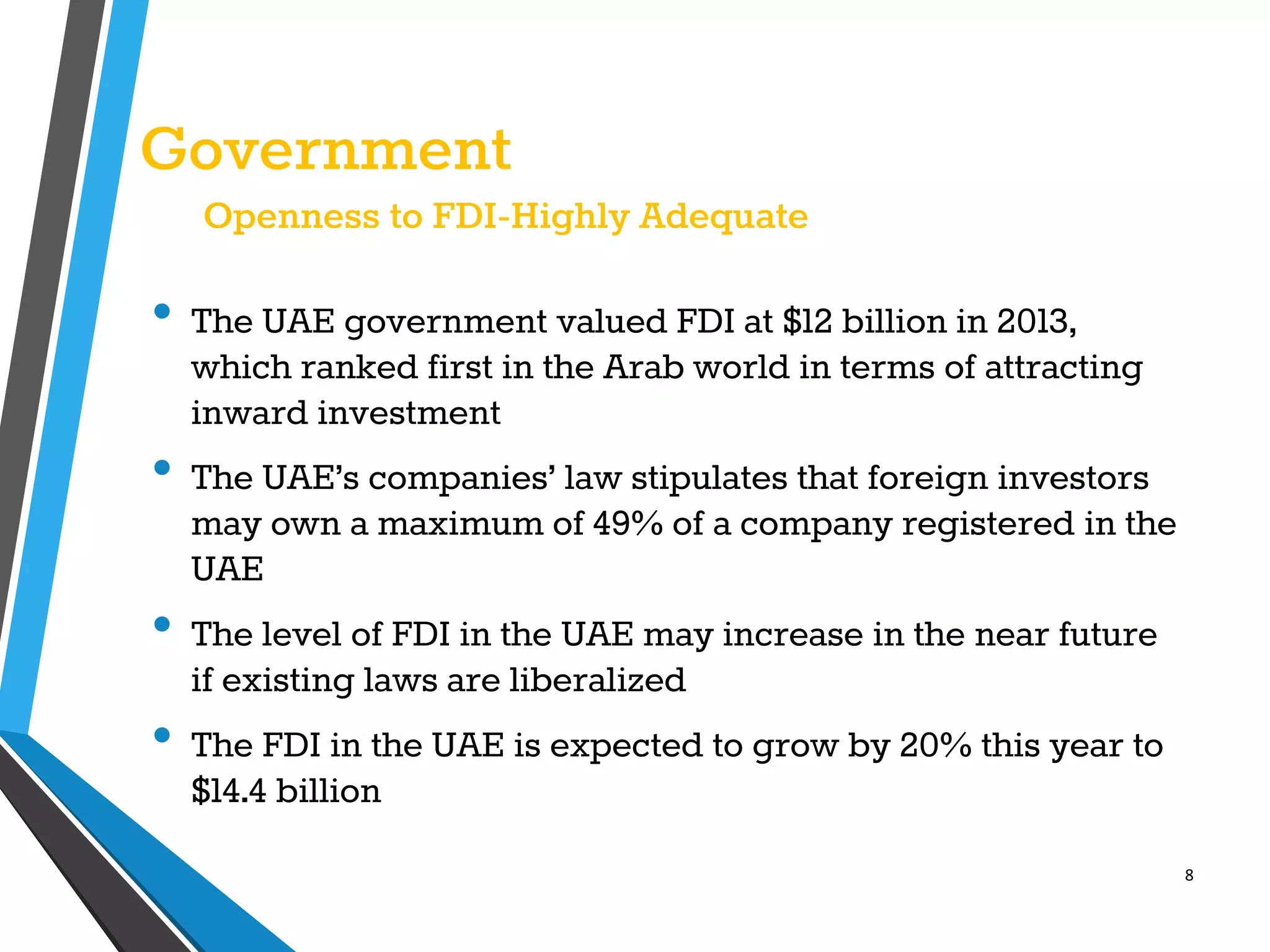 8
Government
Openness to FDI-Highly Adequate
• The UAE government valued FDI at $12 billion in 2013,
which ranked first in the Arab world in terms of attracting
inward investment
• The UAE’s companies’ law stipulates that foreign investors
may own a maximum of 49% of a company registered in the
UAE
• The level of FDI in the UAE may increase in the near future
if existing laws are liberalized
• The FDI in the UAE is expected to grow by 20% this year to
$14.4 billion
 