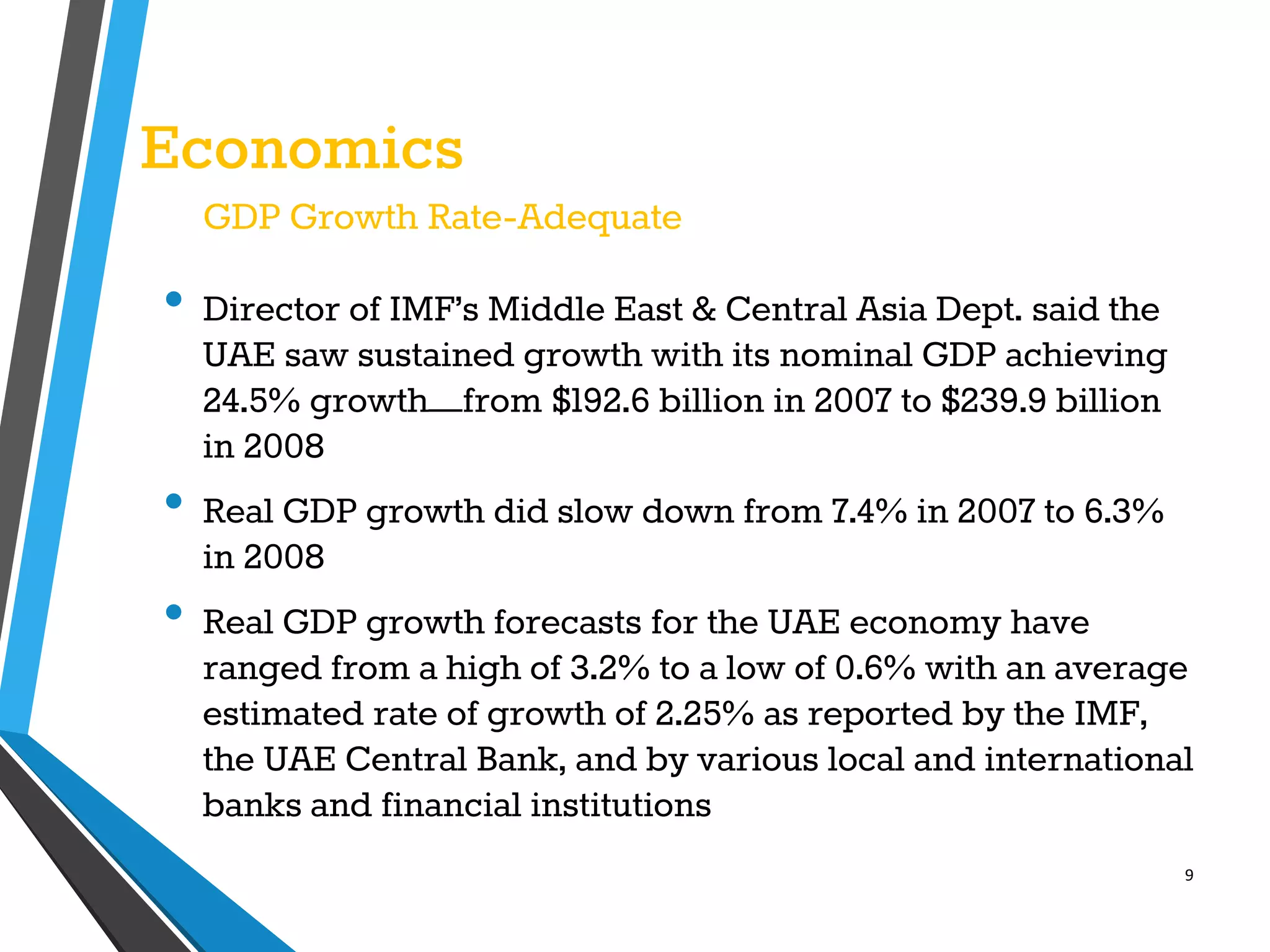 9
Economics
GDP Growth Rate-Adequate
• Director of IMF’s Middle East & Central Asia Dept. said the
UAE saw sustained growth with its nominal GDP achieving
24.5% growth—from $192.6 billion in 2007 to $239.9 billion
in 2008
• Real GDP growth did slow down from 7.4% in 2007 to 6.3%
in 2008
• Real GDP growth forecasts for the UAE economy have
ranged from a high of 3.2% to a low of 0.6% with an average
estimated rate of growth of 2.25% as reported by the IMF,
the UAE Central Bank, and by various local and international
banks and financial institutions
 