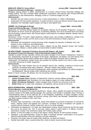 2 of 4
BARCLAYS WEALTH, Canary Wharf January 2008 – September 2008
Programme Development Manager – Contract role
Managing ongoing projects to deliver enhancements to a mission critical in-house Payments workflow and
imaging product. This was a complex AGILE development environment that used the Tibco iProcess BPM tool
supplemented by Java enhancements. Managing a team of 13 staff and budget of £1.3M.
Achievements:
 Identified and took steps to correct key errors in early implementation of AGILE methodologies
 Implemented first documented agreement on project functional scope and enforced formal change process
 Developed first meaningful project budgets and kept on track against them
CERNER Ltd, Paddington & Slough August 2006 – January 2008
Programme Release Manager – Southern Cluster
Responsible for controlling delivery pipeline for all software releases into the Southern Programme, running at
300 releases per annum across 25 subsystems. Coordinating deliveries from UK & US based teams and liaising
with the receiving customer teams. Ran the joint release control board for all software deliveries between Cerner,
Fujitsu & the NHS.
Background: Cerner, the world’s largest healthcare software house, was providing its Millennium software to be
used in all hospitals in London and the South as part of the NHS Connecting for Health programme.
Achievements:
 Maintained and strengthened existing processes whilst managing the transition of deliveries from new
products to error corrections and enhancements
 Instigated a regular delivery structure for Cerner software into the NHS Southern Cluster, with monthly
maintenance releases, a visible pipeline and documented exception handling.
GE HEALTHCARE Integrated IT Solutions (formerly IDX Systems UK), Euston. 2004 - 2006
Development Programme Manager, Patient Administration Systems (PAS).
Operated as project recovery specialist, working with project managers to turn around 4 development streams in
turn. Subsequently responsible for all aspects of the design, development and delivery into client testing of the
Patient Administration System (PAS) modules which make up the largest functional area of Carecast.
Background: This healthcare software house was providing the Carecast system to be used in London as part
of the NHS Connecting for Health programme.
Achievements:
 Bringing both initial modules back into the standard process flow. Handling a backlog of critical issues
previously demanding board level involvement. ‘Rescued’ several other problem projects.
 Delivery of a number of critical PAS developments within extremely tight deadlines by making changes to
the development lifecycle models whilst maintaining key controls.
Moved to Cerner Ltd when GE withdrew from the Connecting for Health programme
INDEPENDENT CONSULTANT 2003 -2004
 Central European bank. Evaluation of replacement Customer Lending software packages
 Haston International Ltd. Consultancy for a due diligence project on a major software house
 British Orienteering Federation. Project managed series of World Cup races held in the UK
 British Army. Led a civilian team developing and delivering training courses for the Army
MISYS INTERNATIONAL BANKING SYSTEMS, Wimbledon (Misys IBS) 2000 - 2003
Product Manager, Lending & Retail Unit.
Responsible for all aspects of the ongoing development, release, rollout, upgrade and support for these two key
business streams of the Midas banking package, from business case through to worldwide rollout. Running a
multi-disciplinary team of 18 UK staff and 20+ in the Philippines. Supervision of project managers running
multiple projects in parallel. Covered the Customer Lending, (front office) Loan Manager, Collateralised Lending
and Retail modules installed at 400+ client sites.
Achievements:
 Achieved major improvements in the overall quality of the software by a process of evaluation of commercial
drivers, selective rework and targeted error correction. Increased the rate of installation and upgrade of
systems with the Customer Lending module from zero to 5 a month worldwide
 Coordinated the development of a major new Collateralised Lending module introducing the first web based
front end to the product line. This 12 man-year project utilised 7 teams based in 3 different countries.
Coordinated complex n-tier architecture design with multiple project phases
 Delivery on time and budget of a string of new revenue earning features for both business streams.
 Developed a new parameterisation system for Midas to eliminate low-level customisation of the product,
reducing implementation times and improving customer satisfaction.
 Introduced new project lifecycle models where beneficial, e.g Spiral and Sashimi
 Handled high profile clients, usually visiting them onsite to resolve issues and build rapport
 