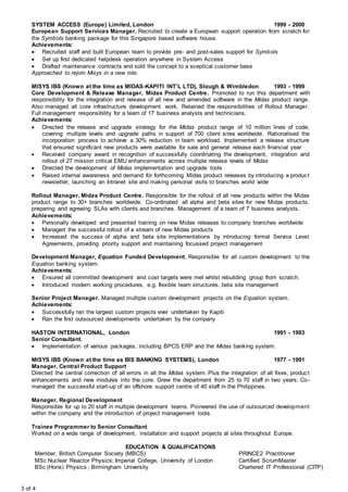 3 of 4
SYSTEM ACCESS (Europe) Limited, London 1999 - 2000
European Support Services Manager. Recruited to create a European support operation from scratch for
the Symbols banking package for this Singapore based software house.
Achievements:
 Recruited staff and built European team to provide pre- and post-sales support for Symbols
 Set up first dedicated helpdesk operation anywhere in System Access
 Drafted maintenance contracts and sold the concept to a sceptical customer base
Approached to rejoin Misys in a new role.
MISYS IBS (Known at the time as MIDAS-KAPITI INT’L LTD), Slough & Wimbledon 1993 - 1999
Core Development & Release Manager, Midas Product Centre. Promoted to run this department with
responsibility for the integration and release of all new and amended software in the Midas product range.
Also managed all core infrastructure development work. Retained the responsibilities of Rollout Manager.
Full management responsibility for a team of 17 business analysts and technicians.
Achievements:
 Directed the release and upgrade strategy for the Midas product range of 10 million lines of code,
covering multiple levels and upgrade paths in support of 700 client sites worldwide. Rationalised the
incorporation process to achieve a 30% reduction in team workload. Implemented a release structure
that ensured significant new products were available for sale and general release each financial year
 Received company award in recognition of successfully coordinating the development, integration and
rollout of 27 mission critical EMU enhancements across multiple release levels of Midas
 Directed the development of Midas implementation and upgrade tools
 Raised internal awareness and demand for forthcoming Midas product releases by introducing a product
newsletter, launching an Intranet site and making personal visits to branches world wide
Rollout Manager, Midas Product Centre. Responsible for the rollout of all new products within the Midas
product range to 30+ branches worldwide. Co-ordinated all alpha and beta sites for new Midas products,
preparing and agreeing SLAs with clients and branches. Management of a team of 7 business analysts.
Achievements:
 Personally developed and presented training on new Midas releases to company branches worldwide
 Managed the successful rollout of a stream of new Midas products
 Increased the success of alpha and beta site implementations by introducing formal Service Level
Agreements, providing priority support and maintaining focussed project management
Development Manager, Equation Funded Development, Responsible for all custom development to the
Equation banking system.
Achievements:
 Ensured all committed development and cost targets were met whilst rebuilding group from scratch.
 Introduced modern working procedures, e.g. flexible team structures, beta site management
Senior Project Manager. Managed multiple custom development projects on the Equation system.
Achievements:
 Successfully ran the largest custom projects ever undertaken by Kapiti
 Ran the first outsourced developments undertaken by the company
HASTON INTERNATIONAL, London 1991 - 1993
Senior Consultant,
 Implementation of various packages, including BPCS ERP and the Midas banking system.
MISYS IBS (Known at the time as BIS BANKING SYSTEMS), London 1977 - 1991
Manager, Central Product Support
Directed the central correction of all errors in all the Midas system. Plus the integration of all fixes, product
enhancements and new modules into the core. Grew the department from 25 to 70 staff in two years. Co-
managed the successful start-up of an offshore support centre of 40 staff in the Philippines.
Manager, Regional Development
Responsible for up to 20 staff in multiple development teams. Pioneered the use of outsourced development
within the company and the introduction of project management tools.
Trainee Programmer to Senior Consultant
Worked on a wide range of development, installation and support projects at sites throughout Europe.
EDUCATION & QUALIFICATIONS
Member, British Computer Society (MBCS) PRINCE2 Practitioner
MSc Nuclear Reactor Physics; Imperial College, University of London Certified ScrumMaster
BSc (Hons) Physics ; Birmingham University Chartered IT Professional (CITP)
 