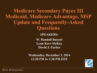 1
Medicare Secondary Payer III
Medicaid, Medicare Advantage, MSP
Update and Frequently-Asked
Questions
SPEAKERS:
W. Randall Bassett
Lynn Kerr McKay
David J. Farber
Wednesday, December 3, 2014
12:30 PM to 1:30 PM EDT
 