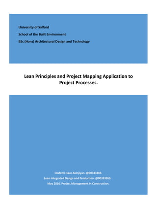 Olufemi Isaac Akinjiyan. @00333369.
Lean Integrated Design and Production. @00333369.
May 2016. Project Management in Construction.
Lean Principles and Project Mapping Application to
Project Processes.
University of Salford
School of the Built Environment
BSc (Hons) Architectural Design and Technology
 