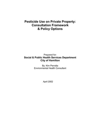 Pesticide Use on Private Property:
Consultation Framework
& Policy Options
Prepared for:
Social & Public Health Services Department
City of Hamilton
By: Kim Perrotta
Environmental Health Consultant
April 2002
 